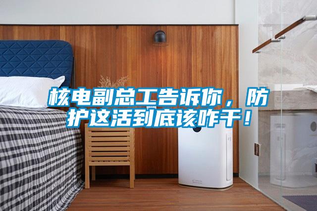 核电副总工告诉你，防护这活到底该咋干！