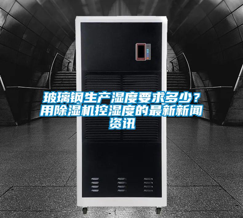 玻璃钢生产湿度要求多少？用除湿机控湿度的最新新闻资讯