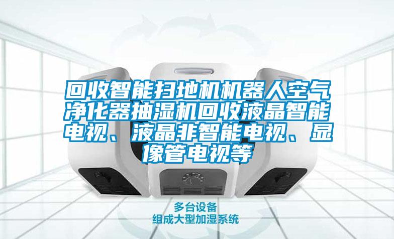 回收智能扫地机机器人空气净化器抽湿机回收液晶智能电视、液晶非智能电视、显像管电视等