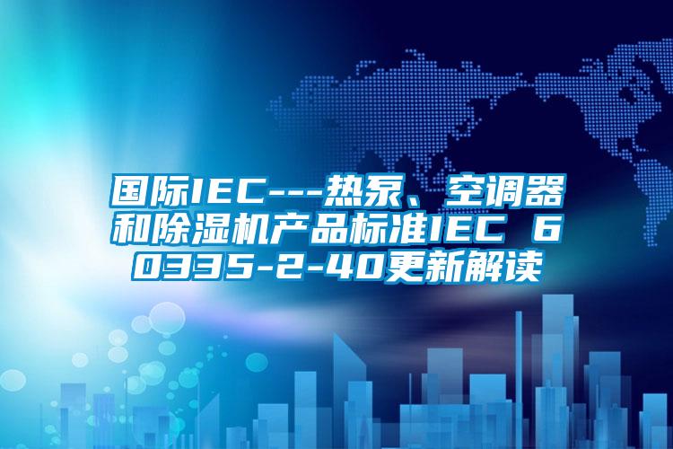 国际IEC---热泵、空调器和除湿机产品标准IEC 60335-2-40更新解读
