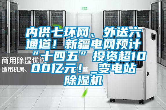内供七环网、外送六通道！新疆电网预计“十四五”投资超1000亿元！_变电站除湿机