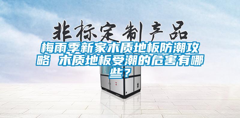 梅雨季新家木质地板防潮攻略 木质地板受潮的危害有哪些？