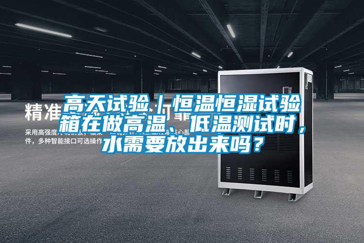 高天试验｜恒温恒湿试验箱在做高温、低温测试时，水需要放出来吗？