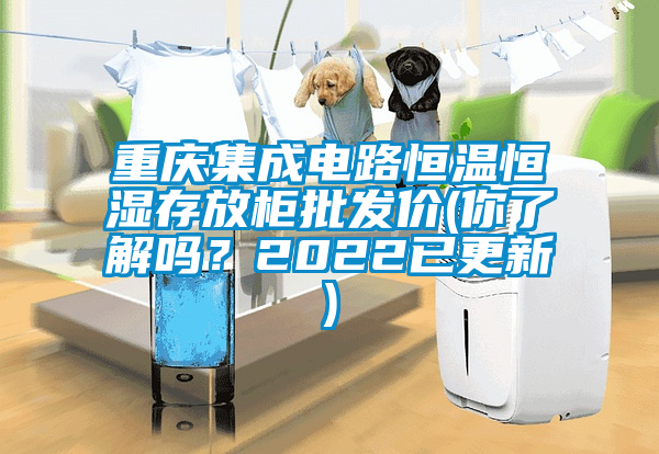 重庆集成电路恒温恒湿存放柜批发价(你了解吗？2022已更新)