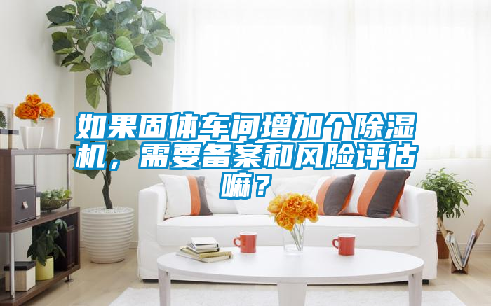 如果固体车间增加个除湿机，需要备案和风险评估嘛？