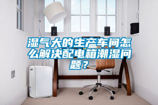 湿气大的生产车间怎么解决配电箱潮湿问题？