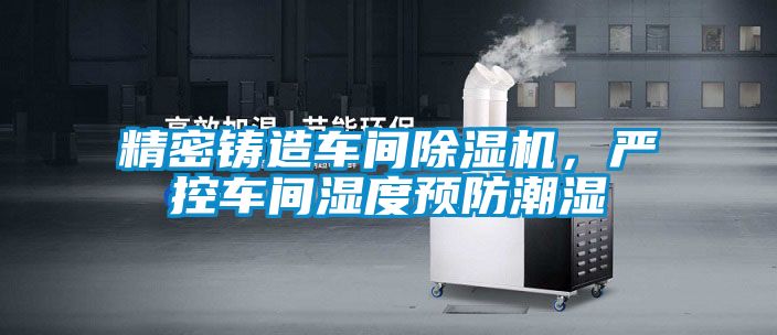 精密铸造车间除湿机，严控车间湿度预防潮湿