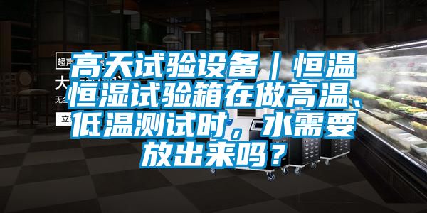 高天试验设备｜恒温恒湿试验箱在做高温、低温测试时，水需要放出来吗？