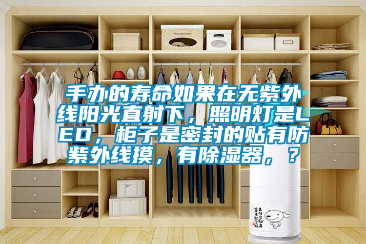 手办的寿命如果在无紫外线阳光直射下，照明灯是LED，柜子是密封的贴有防紫外线摸，有除湿器，？