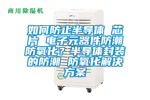 如何防止半导体 芯片 电子元器件防潮防氧化？半导体封装的防潮 防氧化解决方案